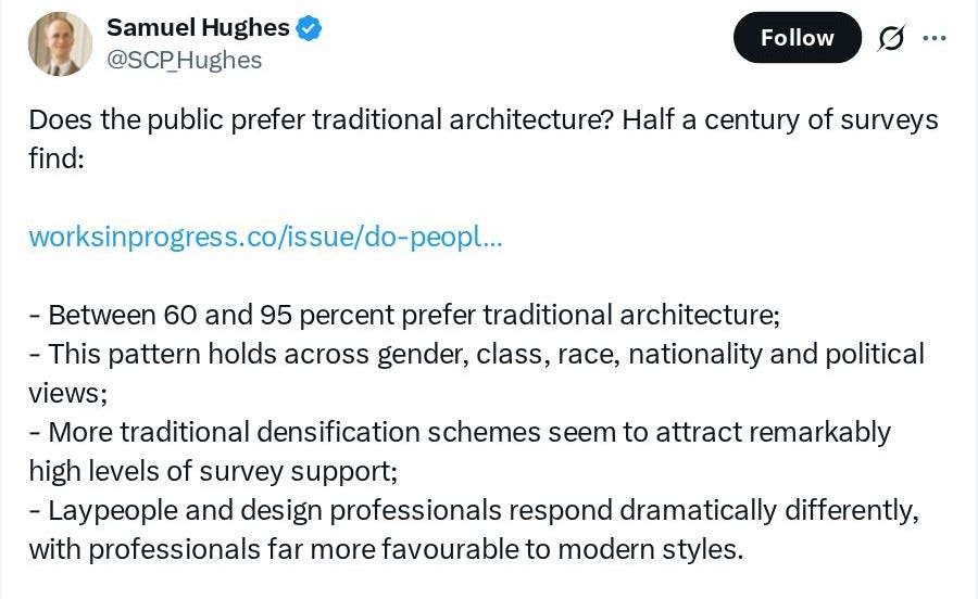 Samuel Hughes (@SCP_Hughes): Does the public prefer traditional architecture? Half a century of surveys find: worksinprogress.co/issue/do-peopl... - Between 60 and 95 percent prefer traditional architecture; - This pattern holds across gender, class, race, nationality and political views; - More traditional densification schemes seem to attract remarkably high levels of survey support; - Laypeople and design professionals respond dramatically differently, with professionals far more favourable to modern styles. Samuel Hughes (@SCP_Hughes): Does the public prefer traditional architecture? Half a century of surveys find: worksinprogress.co/issue/do-peopl... - Between 60 and 95 percent prefer traditional architecture; - This pattern holds across gender, class, race, nationality and political views; - More traditional densification schemes seem to attract remarkably high levels of survey support; - Laypeople and design professionals respond dramatically differently, with professionals far more favourable to modern styles.