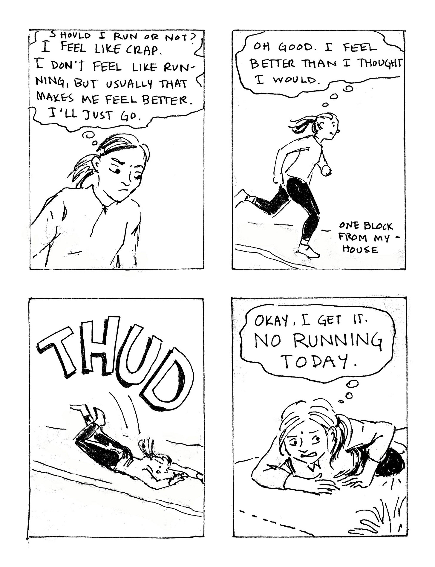 K. Woodman-Maynard, black and white ink sketch of a diary comic. Text reads: “Should I run or not? I feel like crap. I don’t feel like running, but usually that makes me feel better. I’ll just go. Oh good. I feel better than I thought I would. Thud. Okay, I get it. No running today.” K. Woodman-Maynard, black and white ink sketch of a diary comic. Text reads: “Should I run or not? I feel like crap. I don’t feel like running, but usually that makes me feel better. I’ll just go. Oh good. I feel better than I thought I would. Thud. Okay, I get it. No running today.”