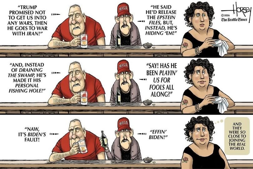 May be a doodle of text that says '1- "TRUMP PROMISED NOT to GET US INTO ANY WARS, THEN HE GOES TO WAR WITH IRAN!" MAGA "HE SAID HE'D RELEASE THE EPSTEIN FILES, BUT, INSTEAD, HE'S HIDING 'EM!" ©2026 ዘ TheSeattleCimes 1- "AND, INSTEAD OF DRAINING THE SWAMP HE'S MADE IT HIS PERSONAL FISHING HOLE!" MAGA "SAY! HAS HE BEEN PLAYIN' -xI US FOR FOOLS ALL ALONG?" "NAW, IT'S BIDEN'S FAULT! - MAGA .,"EFFIN' -MI "EFFIN' BIDEN!" AND THEY WERE so CLOSE TO IOINING THE REAL WORLD.'