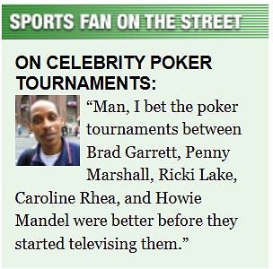 [Image shows a satirical interview graphic titled "SPORTS FAN ON THE STREET" with subtitle "ON CELEBRITY POKER TOURNAMENTS:" featuring a photo and quote from a person]  SPORTS FAN ON THE STREET; ON CELEBRITY POKER TOURNAMENTS:; Man, I bet the poker tournaments between Brad Garrett, Penny Marshall, Ricki Lake, Caroline Rhea, and Howie Mandel were better before they started televising them.