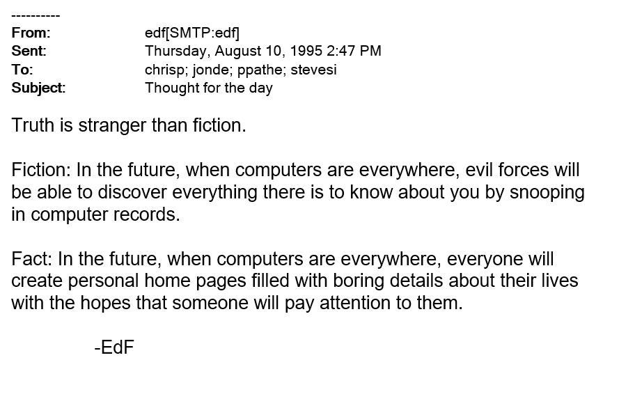 Subject: thought for the day  Truth is stranger than fiction.  Fiction: In the future when computers are everywhere, evil forces will be able to discover everything there is to know about you by snooping computer records.  Fact: In the future, when computers are everywhere, everyone will create personal home pages filled with boring details about their lives with the hopes that someone will pay attention to them.  	-EdF