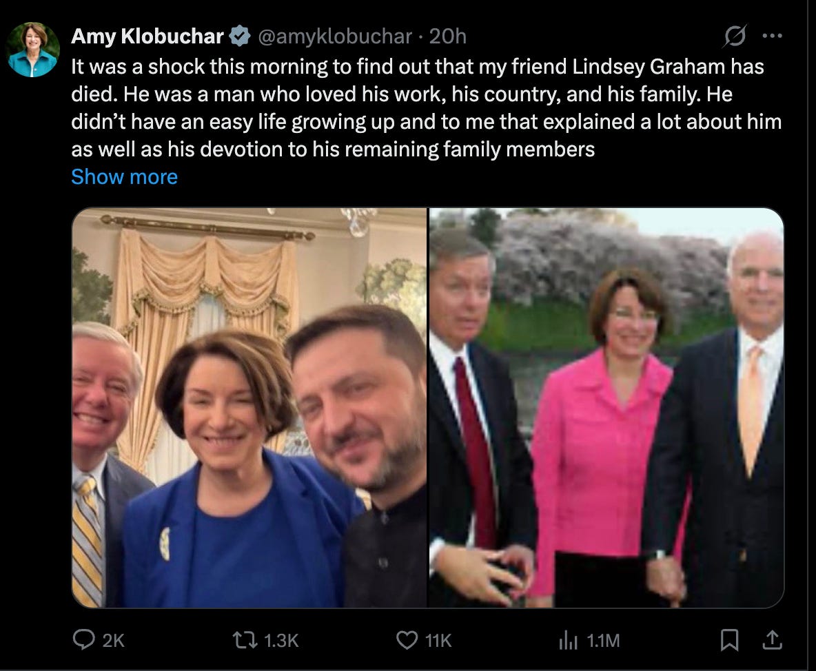 Klobuchar: It was a shock this morning to find out that my friend Lindsey Graham has died. He was a man who loved his work, his country, and his family. He didn’t have an easy life growing up and to me that explained a lot about him as well as his devotion to his remaining family members Klobuchar: It was a shock this morning to find out that my friend Lindsey Graham has died. He was a man who loved his work, his country, and his family. He didn’t have an easy life growing up and to me that explained a lot about him as well as his devotion to his remaining family members