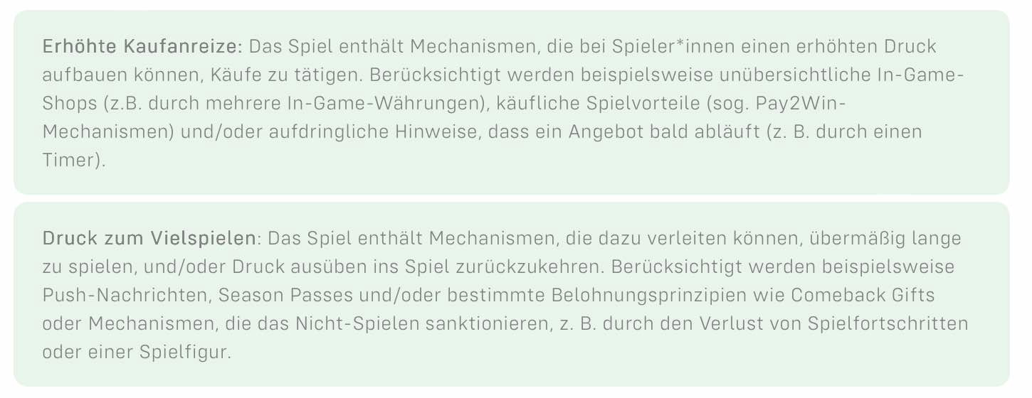 Erhöhte Kaufanreize: Das Spiel enthält Mechanismen, die bei Spieler*innen einen erhöhten Druck aufbauen können, Käufe zu tätigen. Berücksichtigt werden beispielsweise unübersichtliche In-Game-Shops (z.B. durch mehrere In-Game-Währungen), käufliche Spielvorteile (sog. Pay2Win - Mechanismen) und/oder aufdringliche Hinweise, dass ein Angebot bald abläuft (z.B. durch einen Timer) Druck zum Vielspielen: Das Spiel enthält Mechanismen, die dazu verleiten können, übermäßig lange zu spielen, und/oder Druck auszuüben ins Spiel zurückzukehren. Berücksichtigt werden beispielsweise Push-Nachrichten, Season Passes und/oder bestimmte Belohnungsprinzipien wie Comeback Gifts oder Mechanismen, die das Nicht Spielen sanktionieren, z.B. durch den Verlust von Spielfortschritten oder einer Spielfigur.
