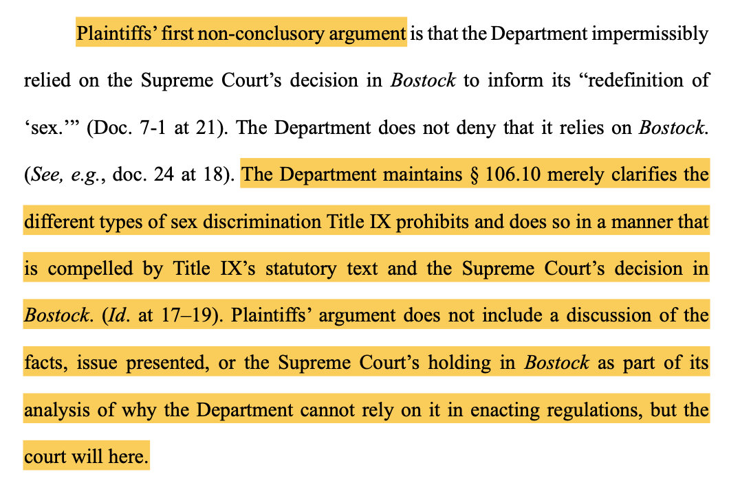 Plaintiffs’ first non-conclusory argument is that the Department impermissibly relied on the Supreme Court’s decision in Bostock to inform its “redefinition of ‘sex. ’” (Doc. 7-1 at 21). The Department does not deny that it relies on Bostock. (See, e.g., doc. 24 at 18). The Department maintains § 106.10 merely clarifies the different types of sex discrimination Title IX prohibits and does so in a manner that is compelled by Title IX’s statutory text and the Supreme Court’s decision in Bostock. (Id. at 17–19). Plaintiffs’ argument does not include a discussion of the facts, issue presented, or the Supreme Court’s holding in Bostock as part of its analysis of why the Department cannot rely on it in enacting regulations, but the court will here.