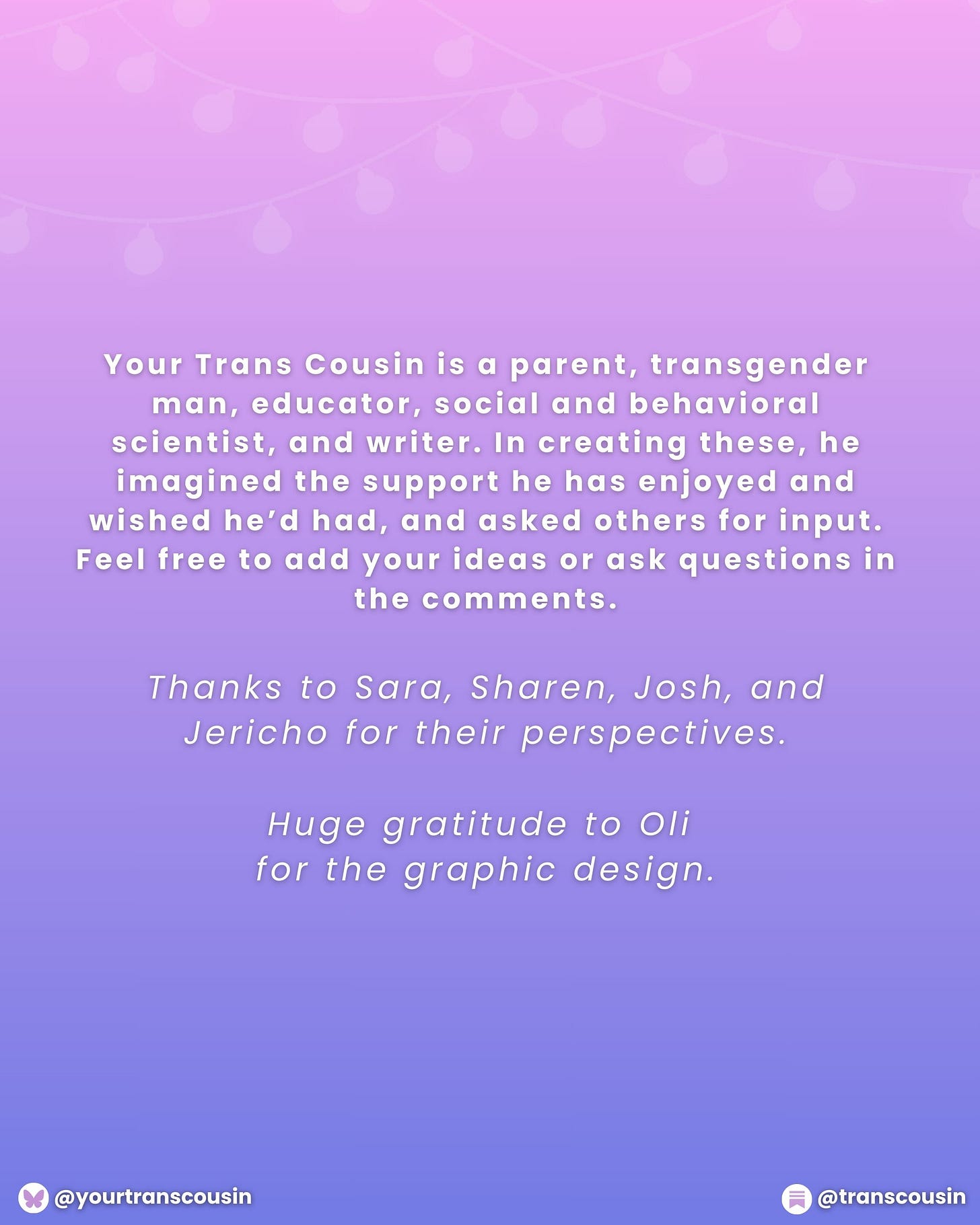 Your TRans Cousin is a parent, trangender man, educator, social and behavioral scientist, and writer. In creating these, he imagined the support he has enjoyed and wished he'd had, and asked others for input. Feel free to add your ideas or ask questions in the comments. Thanks to Sara, Sharen, Josh, and Jericho for their perspectives. Huge gratitude to Oli for the graphic design.