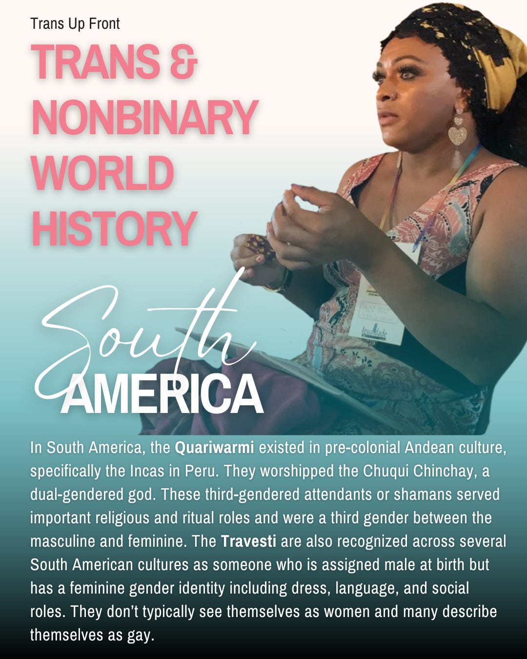Infographic with blue to white gradient background and text: Trans Up Front Trans & Nonbinary World History | South America | In South America, the Quariwarmi existed in pre-colonial Andean culture, specifically the Incas in Peru. They worshipped the Chuqui Chinchay, a dual-gendered god. These third-gendered attendants or shamans served important religious and ritual roles and were a third gender between the masculine and feminine. The Travesti are also recognized across several South American cultures as someone who is assigned male at birth but has a feminine gender identity including dress, language, and social roles. They don’t typically see themselves as women and many describe themselves as gay.
