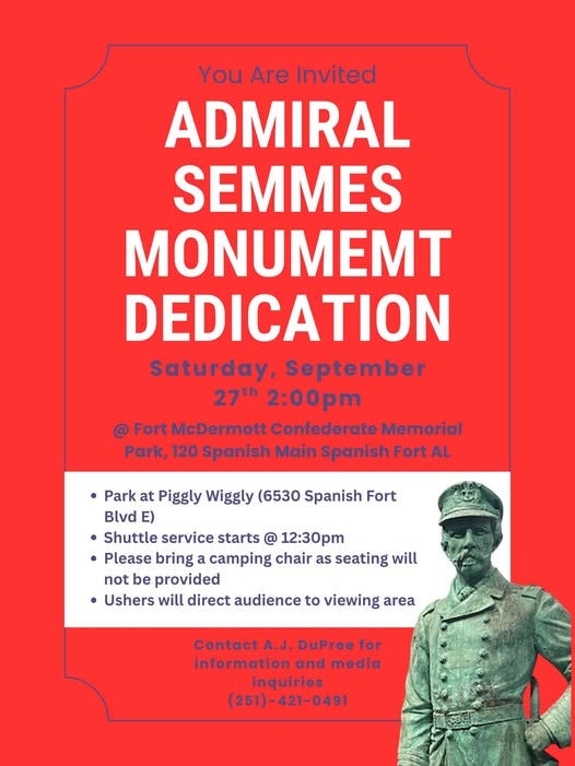 May be an image of text that says 'You Are Invited ADMIRAL SEMMES MONUMEMT DEDICATION Saturday, September 27th 2:00 @ Fort McDermott Confederate Memorial Park, 120 Spanish Main Spanish Fort AL Park at Piggly Wiggly (6530 Spanish Fort Blvd ) Shuttle service starts @ 12:30pm • Please bring camping chair as seating will not be provided Ushers will direct audience to viewing area Contact A.J. DuPree for information and media inquiries (251)-421-0491'