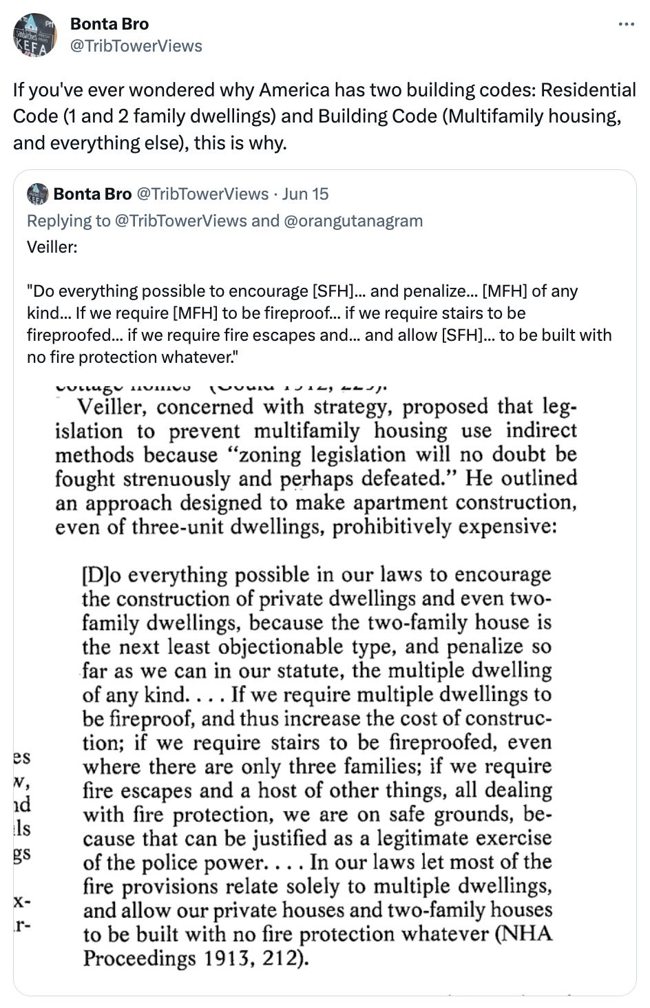  Bonta Bro @TribTowerViews If you've ever wondered why America has two building codes: Residential Code (1 and 2 family dwellings) and Building Code (Multifamily housing, and everything else), this is why. Quote Tweet Bonta Bro @TribTowerViews · Jun 15 Replying to @TribTowerViews and @orangutanagram Veiller:  "Do everything possible to encourage [SFH]... and penalize... [MFH] of any kind... If we require [MFH] to be fireproof... if we require stairs to be fireproofed... if we require fire escapes and... and allow [SFH]... to be built with no fire protection whatever."