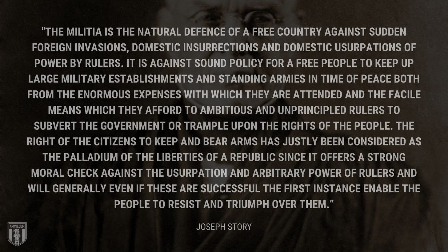 “The militia is the natural defence of a free country against sudden foreign invasions, domestic insurrections and domestic usurpations of power by rulers. It is against sound policy for a free people to keep up large military establishments and standing armies in time of peace both from the enormous expenses with which they are attended and the facile means which they afford to ambitious and unprincipled rulers to subvert the government or trample upon the rights of the people. The right of the citizens to keep and bear arms has justly been considered as the palladium of the liberties of a republic since it offers a strong moral check against the usurpation and arbitrary power of rulers and will generally even if these are successful the first instance enable the people to resist and triumph over them.” - Justice Joseph Story
