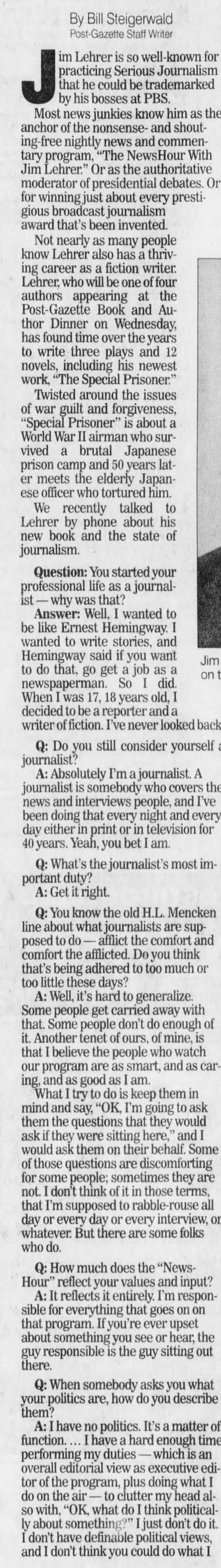 Jim on By Bill Steigerwald Post-Gazette Staff Writer J by im that his practicing he Lehrer bosses could is so at be Serious PBS. well-known trademarked Journalism Most news junkies know him as anchor of the nonsense- and shouting-free nightly news and commentary program, "The NewsHour With Jim Lehrer." the authoritative moderator of presidential debates. for winning just about every prestigious broadcast journalism award that's been invented. Not nearly as many people know Lehrer also has a thriving career as a fiction writer. Lehrer, who will be one of four authors appearing at the Post-Gazette Book and Author Dinner on Wednesday, has found time over the years to write three plays and 12 novels, including his newest work, "The Special Prisoner." Twisted around the issues of war guilt and forgiveness, "Special Prisoner" is about a World War II airman who survived a brutal Japanese prison camp and 50 years later meets the elderly Japanese officer who tortured him. We recently talked to Lehrer by phone about his new book and the state of journalism. Question: You started your professional life as a journalist why was that? Answer: Well, I wanted to be like Ernest Hemingway. I wanted to write stories, and Hemingway said if you want to do that, go get a job as a newspaperman. So I did. When I was 17, 18 years old, 1 decided to be a reporter and a writer of fiction. I've never looked back. Q: Do you still consider yourself journalist? A: Absolutely I'm a journalist. A journalist is somebody who covers the news and interviews people, and I've been doing that every night and every day either in print or in television for 40 years. Yeah, you bet I am. Q: What's the journalist's most important duty? A: Get it right. Q: You know the old H.L. Mencken line about what journalists are supposed to do - afflict the comfort and comfort the afflicted. Do you think that's being adhered to too much or too little these days? A: Well, it's hard to generalize. Some people get carried away with that. Some people don't do enough of it. Another tenet of ours, of mine, is that I believe the people who watch our program are as smart, and as caring, and as good as I am. What I try to do is keep them in mind and say, "OK, I'm going to ask them the questions that they would ask if they were sitting here," and I would ask them on their behalf. Some of those questions are discomforting for some people; sometimes they are not. I don't think of it in those terms, that I'm supposed to rabble-rouse all day or every day or every interview, or whatever. But there are some folks who do. Q: How much does the "NewsHour" reflect your values and input? A: It reflects it entirely. I'm responsible for everything that goes on on that about program. something If you're ever upset, the you see or guy responsible is the guy sitting out there. Q: When somebody asks you what your politics are, how do you describe them? A: I have no politics. It's a matter of function. ... I have a hard enough time performing my duties - which is an overall editorial view as executive editor of the program, plus doing what I do on the air - to clutter my head also with, "OK, what do I think politically about something?" I just don't do it. I don't have definable political views, and I don't think you could do what I for the Or