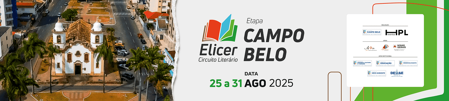 #descrevemospravocê  Banner horizontal de divulgação do evento literário Elicer – Circuito Literário, etapa Campo Belo. À esquerda da imagem, há uma fotografia aérea colorida da cidade de Campo Belo, em Minas Gerais, destacando uma igreja histórica de fachada branca com detalhes em marrom e duas torres laterais, cercada por palmeiras e localizada no centro de uma avenida larga e arborizada.  À direita da foto, sobre fundo cinza-claro, estão as informações principais do evento. No topo, o logotipo do circuito literário Elicer, com o desenho de um livro aberto em vermelho, azul e verde. Abaixo, os dizeres: “Etapa Campo Belo”. Mais abaixo, a data do evento: de 25 a 31 de agosto de 2025. O número 25 aparece em verde, e o restante da data está em preto.  À direita do banner, sobre uma moldura branca com cantos arredondados, estão os logotipos das instituições envolvidas. No topo, a informação “Realização” acompanha os logos da Prefeitura de Campo Belo e da HPL Eventos. Abaixo, sob o título “Apoio”, aparecem os logotipos da Ava – Arte pela Vida, da Elicer e do Governo de Minas Gerais. Na seção “Apoio Institucional”, estão os logotipos de cinco secretarias municipais: Esporte, Cultura e Turismo; Educação; Desenvolvimento; Meio Ambiente; e Departamento de Água e Esgoto – DEAEB.  O fundo do banner combina faixas e linhas curvas nas cores verde, branco e marrom, dando um ar moderno à composição visual.