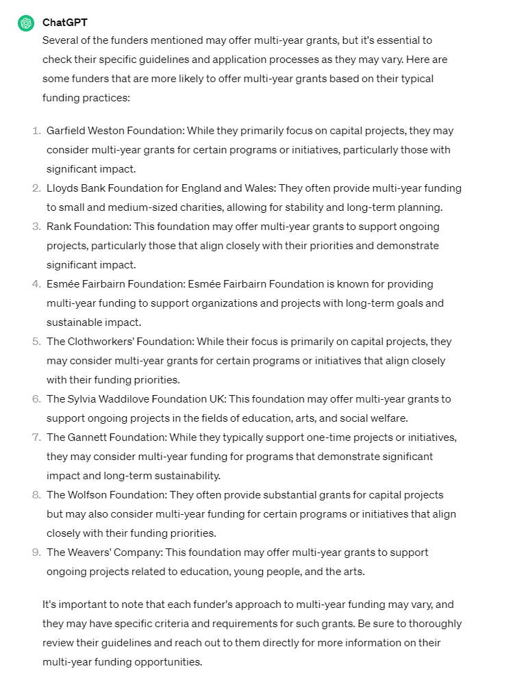 Several of the funders mentioned may offer multi-year grants, but it's essential to check their specific guidelines and application processes as they may vary. Here are some funders that are more likely to offer multi-year grants based on their typical funding practices:  Garfield Weston Foundation: While they primarily focus on capital projects, they may consider multi-year grants for certain programs or initiatives, particularly those with significant impact.  Lloyds Bank Foundation for England and Wales: They often provide multi-year funding to small and medium-sized charities, allowing for stability and long-term planning.  Rank Foundation: This foundation may offer multi-year grants to support ongoing projects, particularly those that align closely with their priorities and demonstrate significant impact.  Esmée Fairbairn Foundation: Esmée Fairbairn Foundation is known for providing multi-year funding to support organizations and projects with long-term goals and sustainable impact.  The Clothworkers' Foundation: While their focus is primarily on capital projects, they may consider multi-year grants for certain programs or initiatives that align closely with their funding priorities.  The Sylvia Waddilove Foundation UK: This foundation may offer multi-year grants to support ongoing projects in the fields of education, arts, and social welfare.  The Gannett Foundation: While they typically support one-time projects or initiatives, they may consider multi-year funding for programs that demonstrate significant impact and long-term sustainability.  The Wolfson Foundation: They often provide substantial grants for capital projects but may also consider multi-year funding for certain programs or initiatives that align closely with their funding priorities.  The Weavers' Company: This foundation may offer multi-year grants to support ongoing projects related to education, young people, and the arts.  It's important to note that each funder's approach to multi-year funding may vary, and they may have specific criteria and requirements for such grants. Be sure to thoroughly review their guidelines and reach out to them directly for more information on their multi-year funding opportunities.