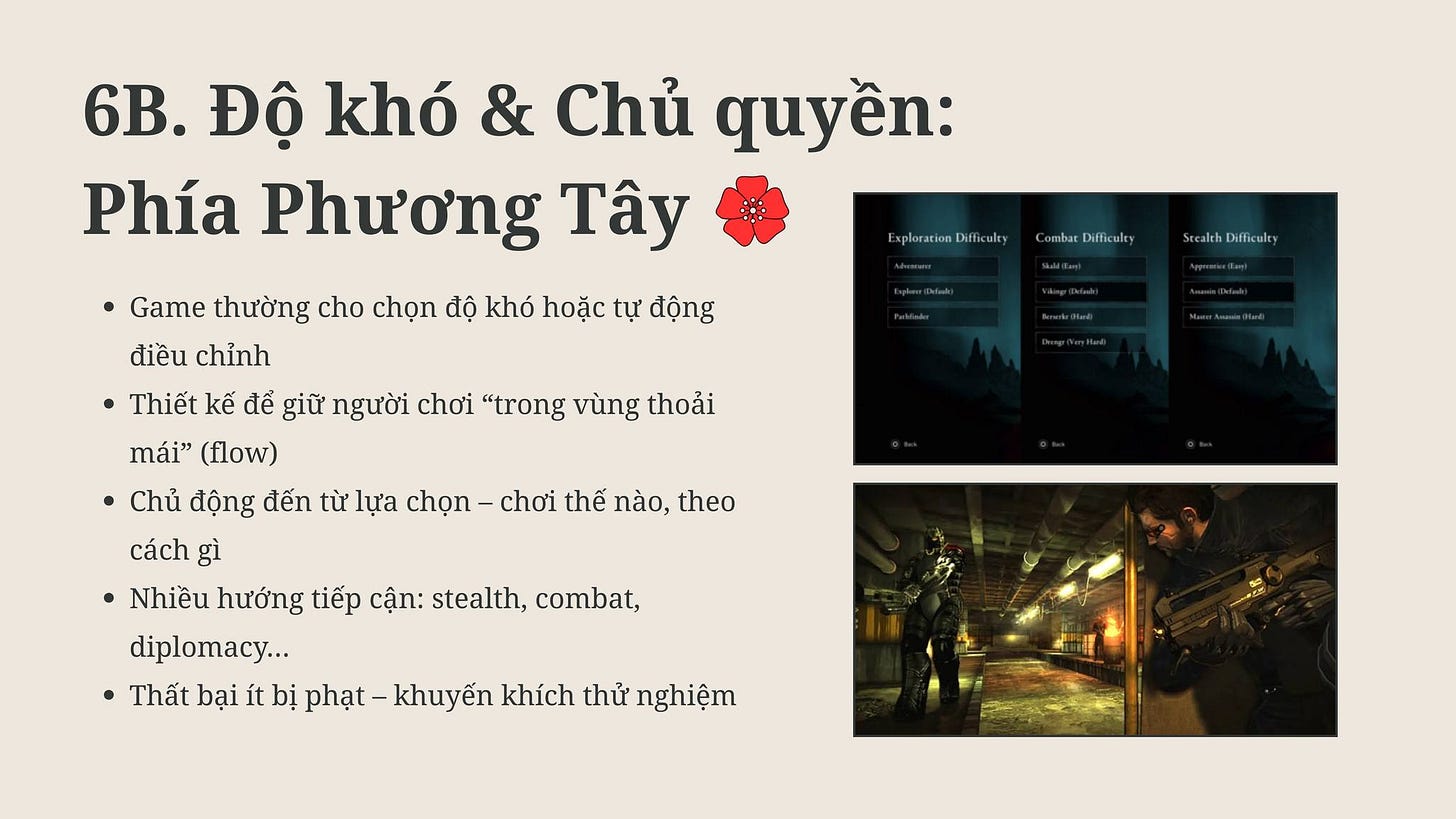 May be an image of 1 person and text that says '6B. Độ khó & Chủ quyền: Phía Phương Tây Game thường cho chọn độ khó hoặc tự động điều chỉnh Exploration fficulty Combar wpurocovocei embarDifficulry Difficulty SceakthDifficulty •Thiết kế để giữ người chơi "trong vùng thoải mái" (flow) Chủ động đến từ lựa chọn cách gì Nhiều hướng tiếp cận: stealth, combat, diplomacy... Thất bại ít bị chơi thế nào, theo hạt- khuyến khích thử nghiệm' May be an image of 1 person and text that says '6B. Độ khó & Chủ quyền: Phía Phương Tây Game thường cho chọn độ khó hoặc tự động điều chỉnh Exploration fficulty Combar wpurocovocei embarDifficulry Difficulty SceakthDifficulty •Thiết kế để giữ người chơi "trong vùng thoải mái" (flow) Chủ động đến từ lựa chọn cách gì Nhiều hướng tiếp cận: stealth, combat, diplomacy... Thất bại ít bị chơi thế nào, theo hạt- khuyến khích thử nghiệm'