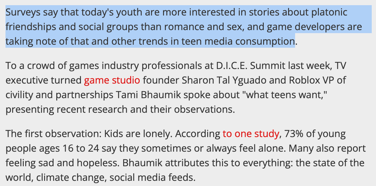 Surveys say that today's youth are more interested in stories about platonic friendships and social groups than romance and sex, and game developers are taking note of that and other trends in teen media consumption.  To a crowd of games industry professionals at D.I.C.E. Summit last week, TV executive turned game studio founder Sharon Tal Yguado and Roblox VP of civility and partnerships Tami Bhaumik spoke about "what teens want," presenting recent research and their observations.  The first observation: Kids are lonely. According to one study, 73% of young people ages 16 to 24 say they sometimes or always feel alone. Many also report feeling sad and hopeless. Bhaumik attributes this to everything: the state of the world, climate change, social media feeds.