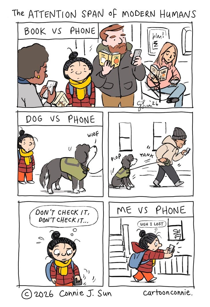 Art description: Humorous 5-panel comic strip about smart phone addiction and how it impacts human attention spans. Panels illustrate a cartoon girl with a bun observing activities in daily life that compete with smart phones for our undivided attention, like reading a book, walking a dog, or just plain walking. Titled "The Attention Span of Modern Humans." Original art by Connie Sun, cartoonconnie, 2026. Art description: Humorous 5-panel comic strip about smart phone addiction and how it impacts human attention spans. Panels illustrate a cartoon girl with a bun observing activities in daily life that compete with smart phones for our undivided attention, like reading a book, walking a dog, or just plain walking. Titled "The Attention Span of Modern Humans." Original art by Connie Sun, cartoonconnie, 2026.