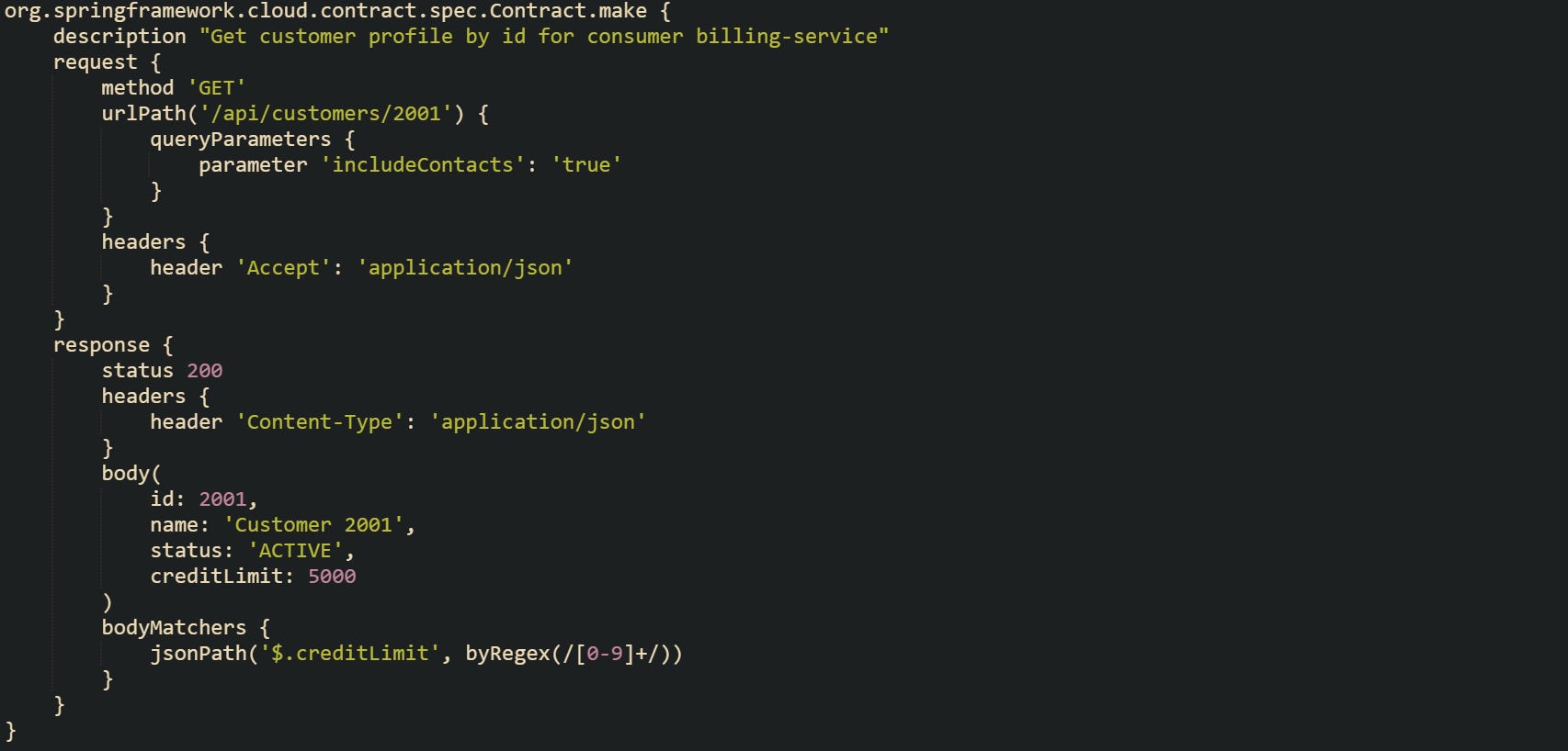 org.springframework.cloud.contract.spec.Contract.make {     description "Get customer profile by id for consumer billing-service"     request {         method 'GET'         urlPath('/api/customers/2001') {             queryParameters {                 parameter 'includeContacts': 'true'             }         }         headers {             header 'Accept': 'application/json'         }     }     response {         status 200         headers {             header 'Content-Type': 'application/json'         }         body(             id: 2001,             name: 'Customer 2001',             status: 'ACTIVE',             creditLimit: 5000         )         bodyMatchers {             jsonPath('$.creditLimit', byRegex(/[0-9]+/))         }     } }