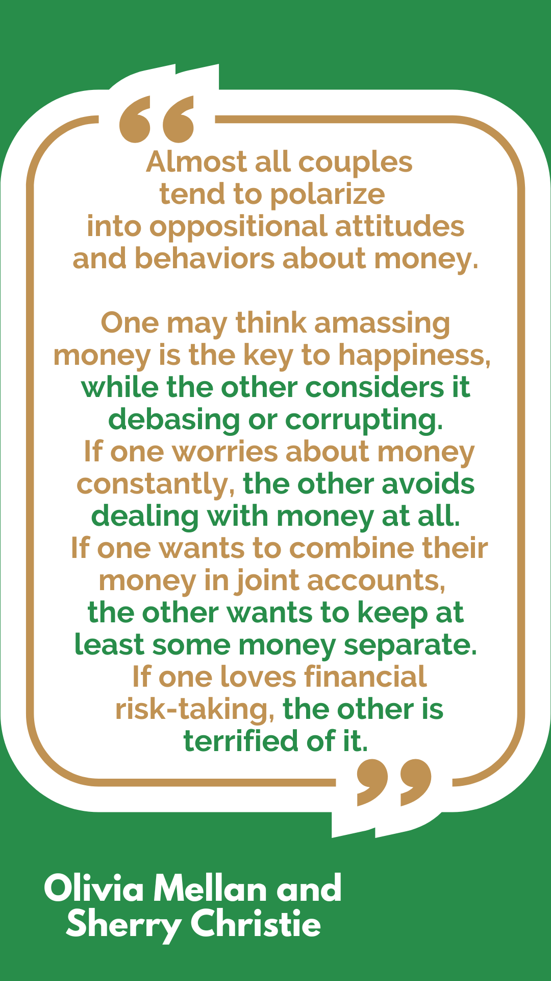 “Almost all couples tend to polarize into oppositional attitudes and behaviors about money. One may think amassing money is the key to happiness, while the other considers it debasing or corrupting. If one worries about money constantly, the other avoids dealing with money at all. If one wants to combine their money in joint accounts, the other wants to keep at least some money separate. If one loves financial risk-taking, the other is terrified of it,” said Olivia Mellan and Sherry Christie. “Almost all couples tend to polarize into oppositional attitudes and behaviors about money. One may think amassing money is the key to happiness, while the other considers it debasing or corrupting. If one worries about money constantly, the other avoids dealing with money at all. If one wants to combine their money in joint accounts, the other wants to keep at least some money separate. If one loves financial risk-taking, the other is terrified of it,” said Olivia Mellan and Sherry Christie.