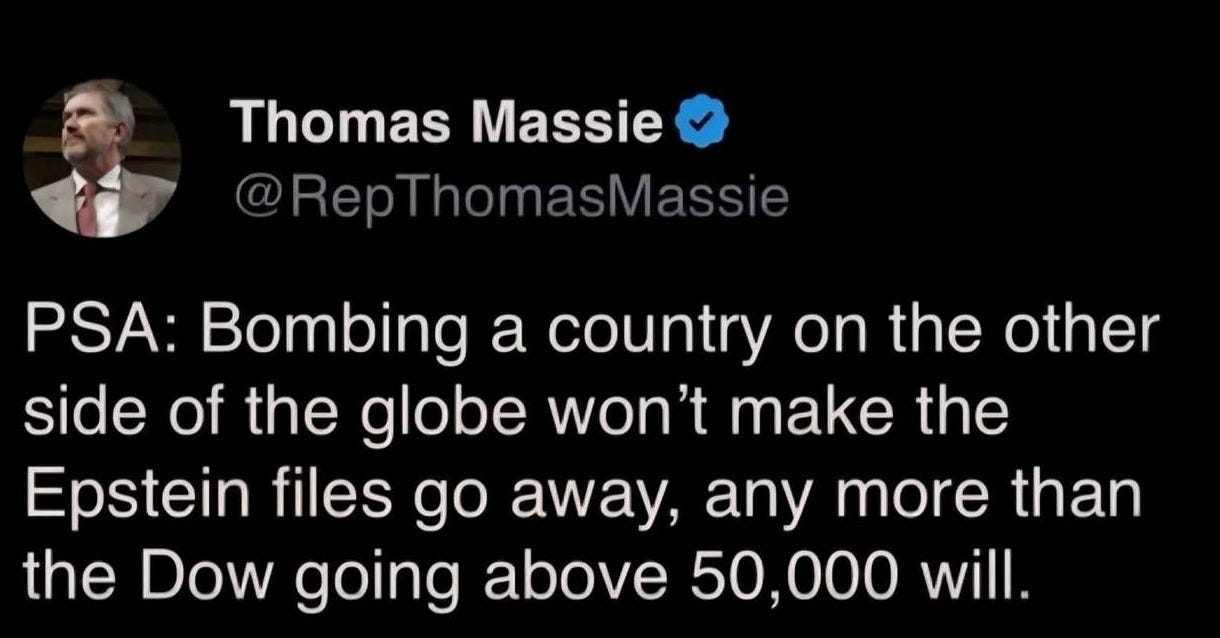 May be an image of text that says 'Thomas Massie @RepThomasMassie PSA: Bombing a country on on the other side of the globe won't make the Epstein files go , any more than the Dow going above 50,000 will.'