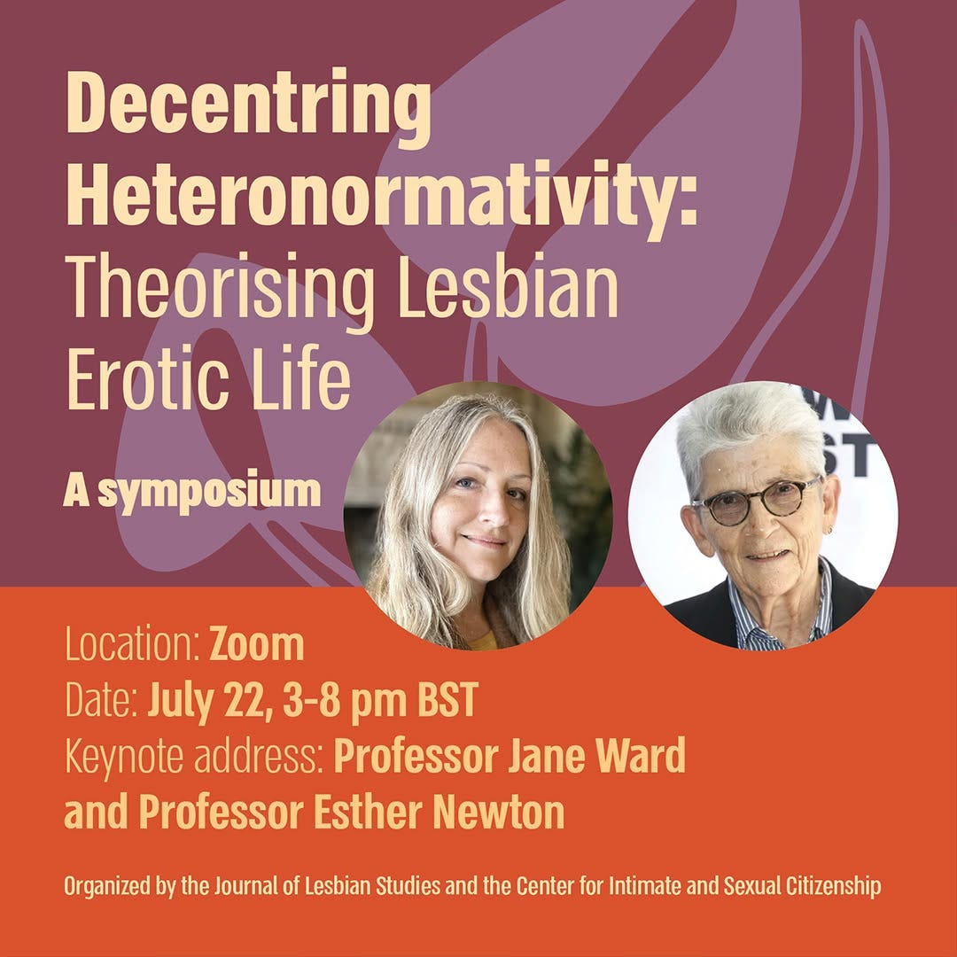 May be an image of text that says 'Decentring Heteronormativity: Theorising Lesbian Erotic Life A symposium Location: Zoom Date: July 22, 3-8 pm BST Keynote address: Professor Jane Ward and Professor Esther Newton Newton Organized by the Journal of Lesbian Studies and the Center for Intimate and Sexual Citizenship'