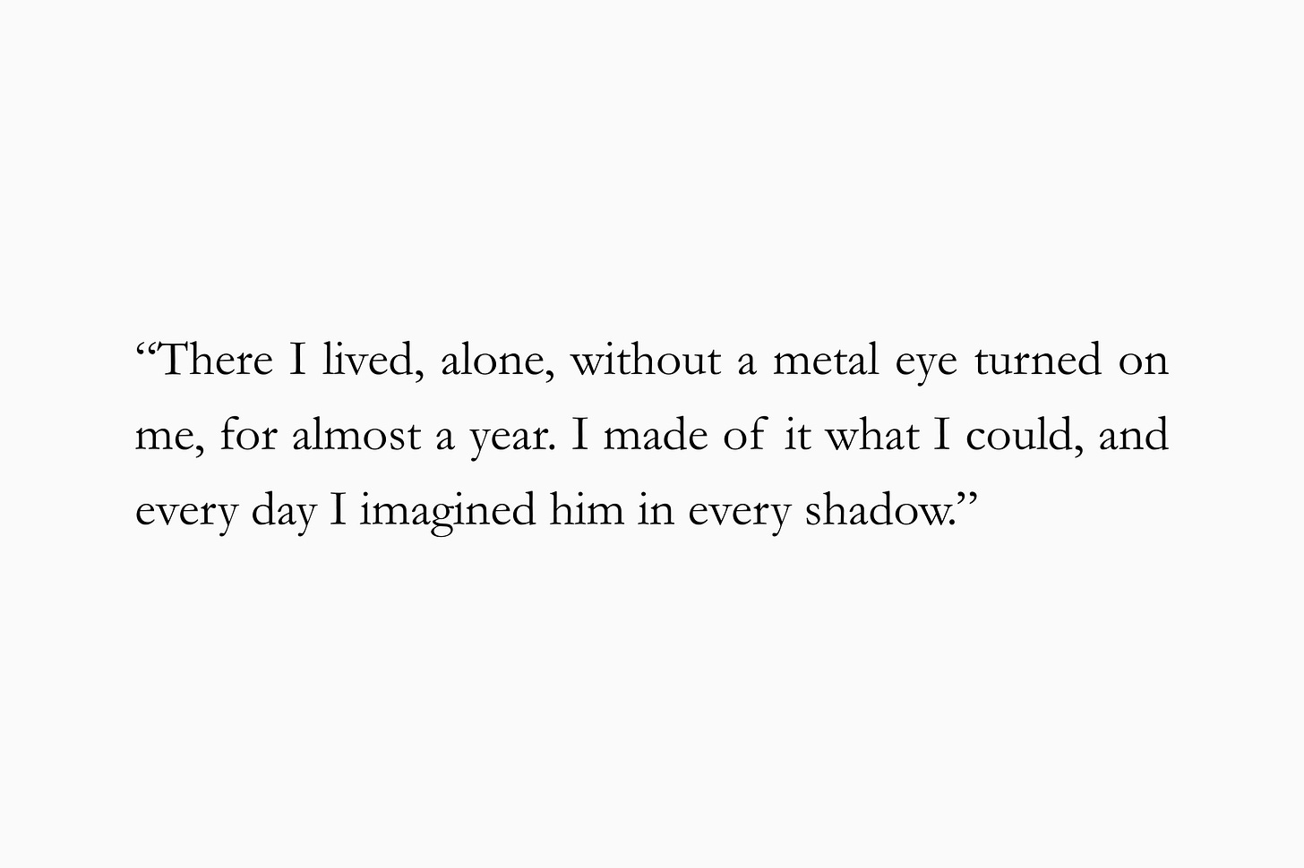 A quote from Andrew Sean Greer’s "Calypso's Guest" for The Subtext Review: “There I lived, alone, without a metal eye turned on me, for almost a year. I made of it what I could, and every day I imagined him in every shadow.”