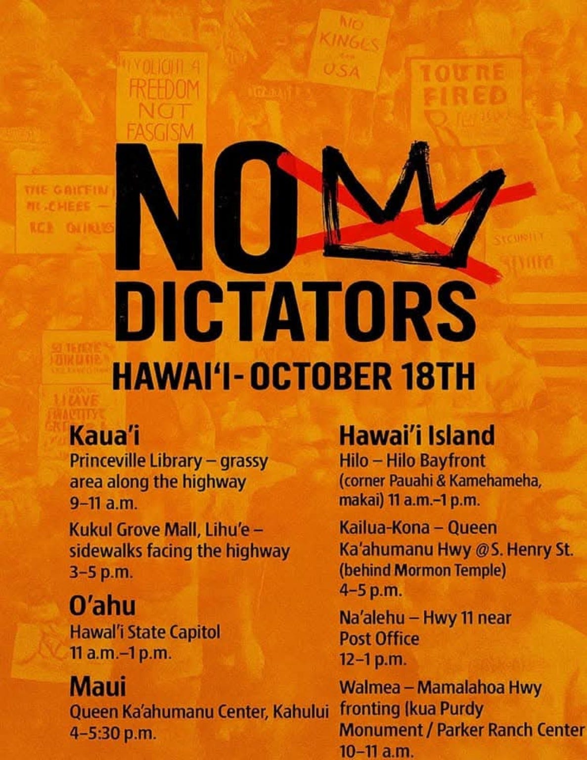 Orange protest flyer for the 50501 Movement's No Kings Day demonstrations in Hawaiʻi on October 18th. The graphic reads “NO DICTATORS” with a red-slash crown symbol and background protest signs including phrases like “No Kings for USA” and “Freedom Not Fascism.” Event times and locations are listed for Kauaʻi, Oʻahu, Maui, and Hawaiʻi Island, including spots like the Hawaiʻi State Capitol, Queen Kaʻahumanu Center, Hilo Bayfront, and more. Orange protest flyer for the 50501 Movement's No Kings Day demonstrations in Hawaiʻi on October 18th. The graphic reads “NO DICTATORS” with a red-slash crown symbol and background protest signs including phrases like “No Kings for USA” and “Freedom Not Fascism.” Event times and locations are listed for Kauaʻi, Oʻahu, Maui, and Hawaiʻi Island, including spots like the Hawaiʻi State Capitol, Queen Kaʻahumanu Center, Hilo Bayfront, and more.