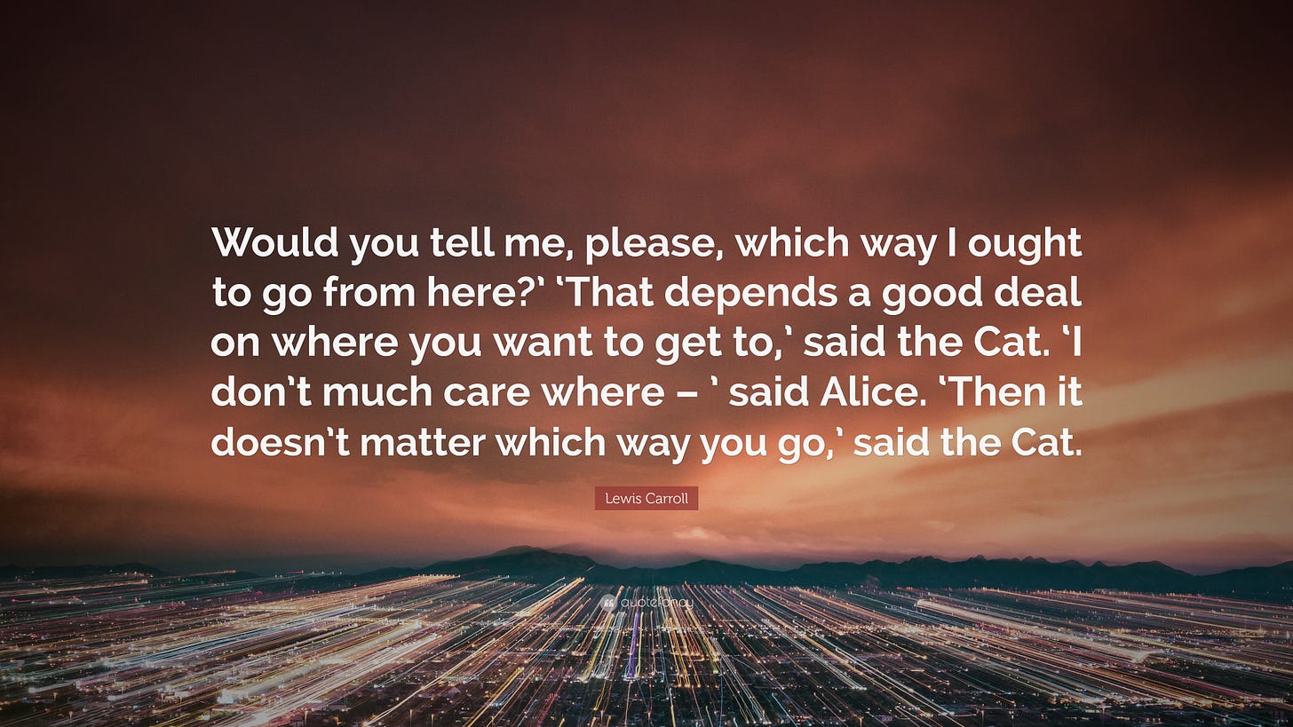 Lewis Carroll Quote: āWould you tell me, please, which way I ought to go from here?' 'That depends a good deal on where you want to get to,' s...ā Lewis Carroll Quote: āWould you tell me, please, which way I ought to go from here?' 'That depends a good deal on where you want to get to,' s...ā
