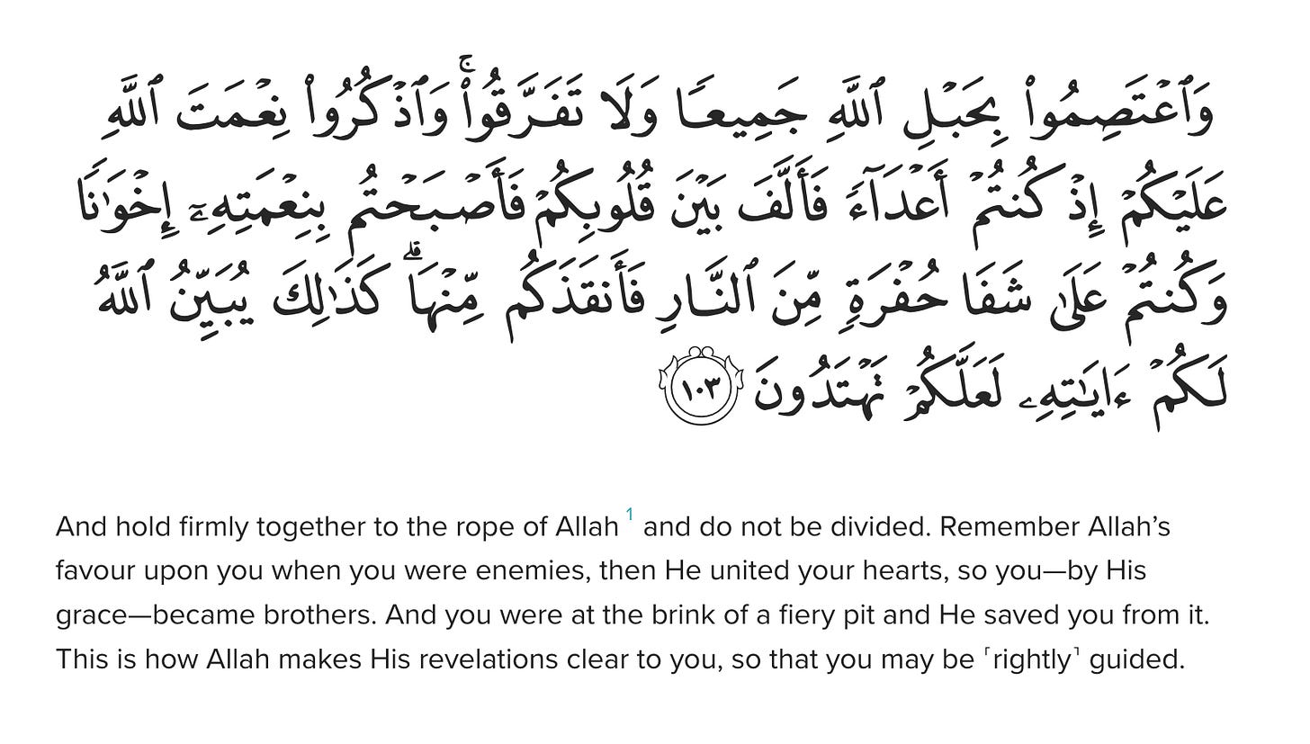 And hold firmly together to the rope of Allah1 and do not be divided. Remember Allah’s favour upon you when you were enemies, then He united your hearts, so you—by His grace—became brothers. And you were at the brink of a fiery pit and He saved you from it. This is how Allah makes His revelations clear to you, so that you may be ˹rightly˺ guided.