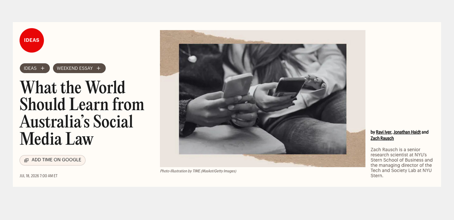 Screenshot of a TIME Ideas article titled “What the World Should Learn from Australia’s Social Media Law,” by Ravi Iyer, Jonathan Haidt, and Zach Rausch, dated July 18, 2026. The accompanying black-and-white photograph shows young people holding smartphones. Screenshot of a TIME Ideas article titled “What the World Should Learn from Australia’s Social Media Law,” by Ravi Iyer, Jonathan Haidt, and Zach Rausch, dated July 18, 2026. The accompanying black-and-white photograph shows young people holding smartphones.