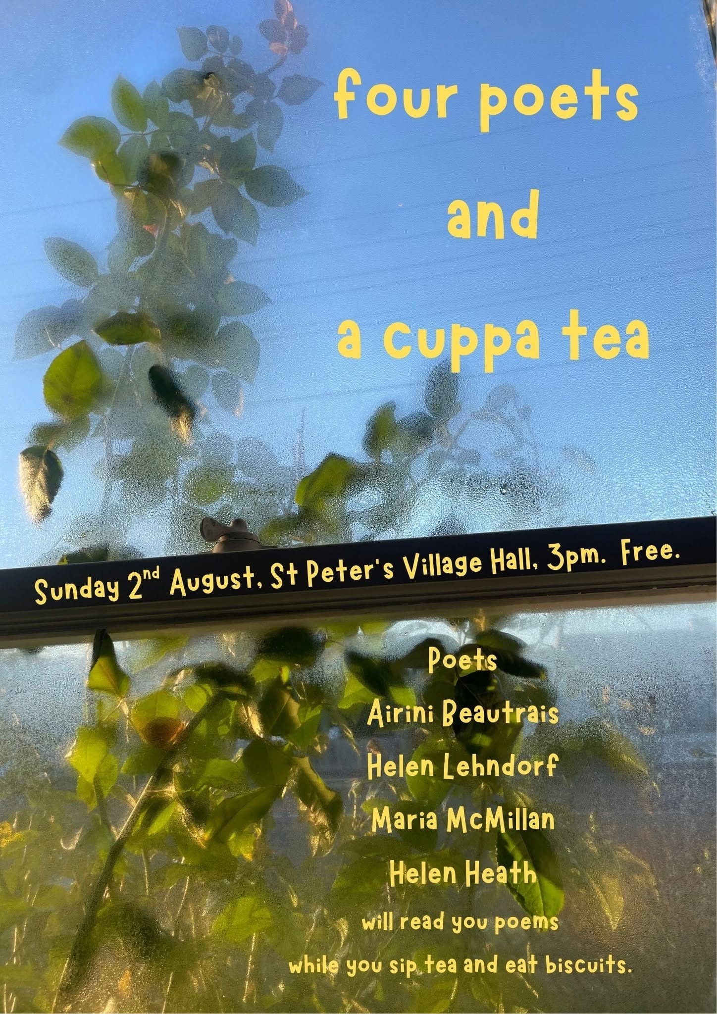 May be an image of text that says "four poets and a cuppa tea Sunday 2nd August, St Peter' S Village Hall, 3pm. Free. Poets Airini eautrais Helen Lehndorf Maria McMillan Helen Heath will read you poems while you sip.tea sip.. and eat biscuits."