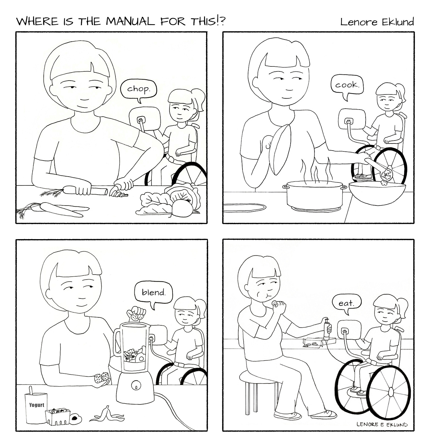 A four-panel line drawing cartoon titled Where is the Manual for This?!. The first panel shows a mother cutting vegetables at a counter in the foreground while a girl in a wheelchair in the background says “chop” with her computerized talker. In the second panel, the mom scoops food from a hot pot while looking back at her daughter who says “Cook” with her talker. In the third panel, the mom adds strawberries to a blender and the daughter says “blend.” In the fourth panel, the mom is sitting at a table, eating with one hand and pushing food through her daughter’s feeding tube with the other. “Eat,” her daughter says.  A four-panel line drawing cartoon titled Where is the Manual for This?!. The first panel shows a mother cutting vegetables at a counter in the foreground while a girl in a wheelchair in the background says “chop” with her computerized talker. In the second panel, the mom scoops food from a hot pot while looking back at her daughter who says “Cook” with her talker. In the third panel, the mom adds strawberries to a blender and the daughter says “blend.” In the fourth panel, the mom is sitting at a table, eating with one hand and pushing food through her daughter’s feeding tube with the other. “Eat,” her daughter says.
