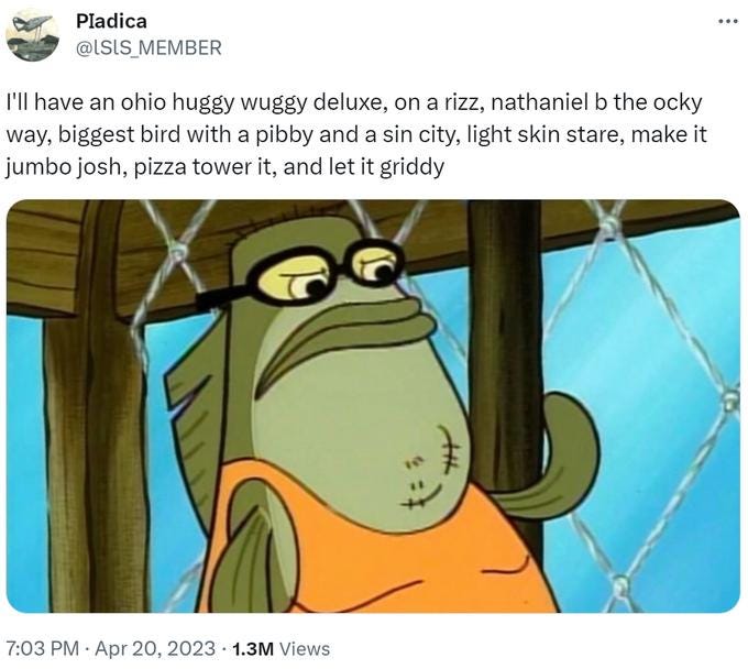 Pladica @ISIS MEMBER I'll have an ohio huggy wuggy deluxe, on a rizz, nathaniel b the ocky way, biggest bird with a pibby and a sin city, light skin stare, make it jumbo josh, pizza tower it, and let it griddy 7:03 PM • Apr 20, 2023 1.3M Views : Pladica @ISIS MEMBER I'll have an ohio huggy wuggy deluxe, on a rizz, nathaniel b the ocky way, biggest bird with a pibby and a sin city, light skin stare, make it jumbo josh, pizza tower it, and let it griddy 7:03 PM • Apr 20, 2023 1.3M Views :