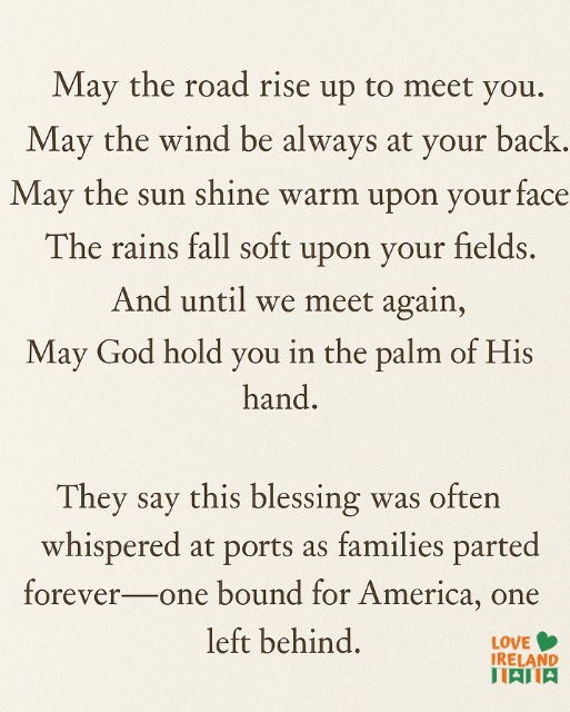May be an image of text that says "May the road rise up to meet you. May the wind be always at your back. May the sun shine warm upon your face The rains fall soft upon your fields. And until we meet again, May God hold you in the palm of His hand. They say this blessing was often whispered at ports as families parted forever -one bound for America, one left behind. LOVE IRELAND 川肉川肉"