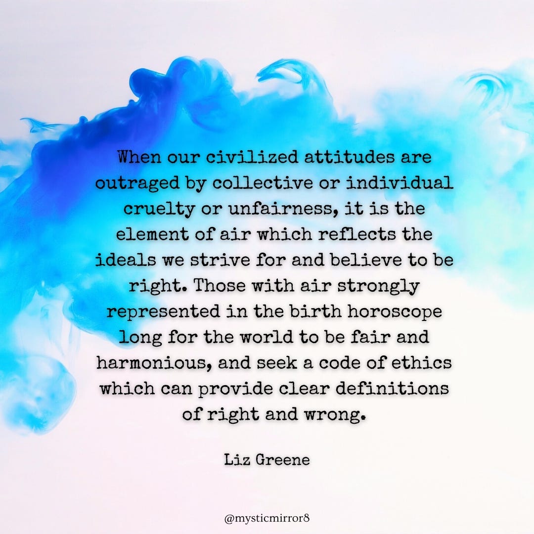 Blue smoke,“When our civilized attitudes are outraged by collective or individual cruelty or unfairness, it is the element of air which reflects the ideals we strive for and believe to be right. Those with air strongly represented in the birth horoscope long for the world to be fair and harmonious, and seek a code of ethics which can provide clear definitions of right and wrong.” Liz Greene