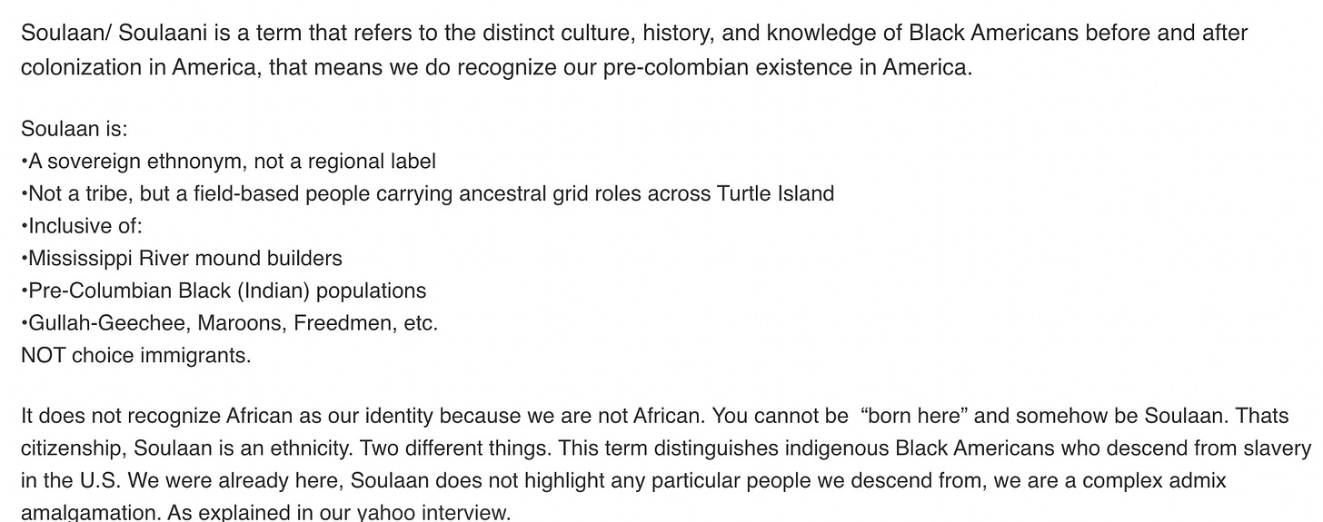 Soulaan/ Soulaani is a term that refers to the distinct culture, history, and knowledge of Black Americans before and after colonization in America, that means we do recognize our pre-colombian existence in America.  Soulaan is: •A sovereign ethnonym, not a regional label •Not a tribe, but a field-based people carrying ancestral grid roles across Turtle Island •Inclusive of: •Mississippi River mound builders •Pre-Columbian Black (Indian) populations •Gullah-Geechee, Maroons, Freedmen, etc.  NOT choice immigrants.   It does not recognize African as our identity because we are not African. You cannot be  “born here” and somehow be Soulaan. Thats citizenship, Soulaan is an ethnicity. Two different things. This term distinguishes indigenous Black Americans who descend from slavery in the U.S. We were already here, Soulaan does not highlight any particular people we descend from, we are a complex admix amalgamation. As explained in our yahoo interview. 