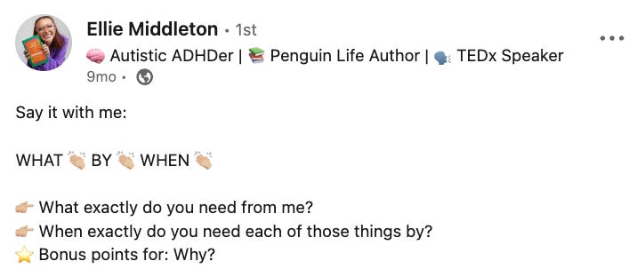 Image description: Ellie Middleton’s post on LinkedIn that reads: “Say it with me: WHAT BY WHEN. What exactly do you need from me? When exactly do you need each of those things by? Bonus points for: Why?” Image description: Ellie Middleton’s post on LinkedIn that reads: “Say it with me: WHAT BY WHEN. What exactly do you need from me? When exactly do you need each of those things by? Bonus points for: Why?”