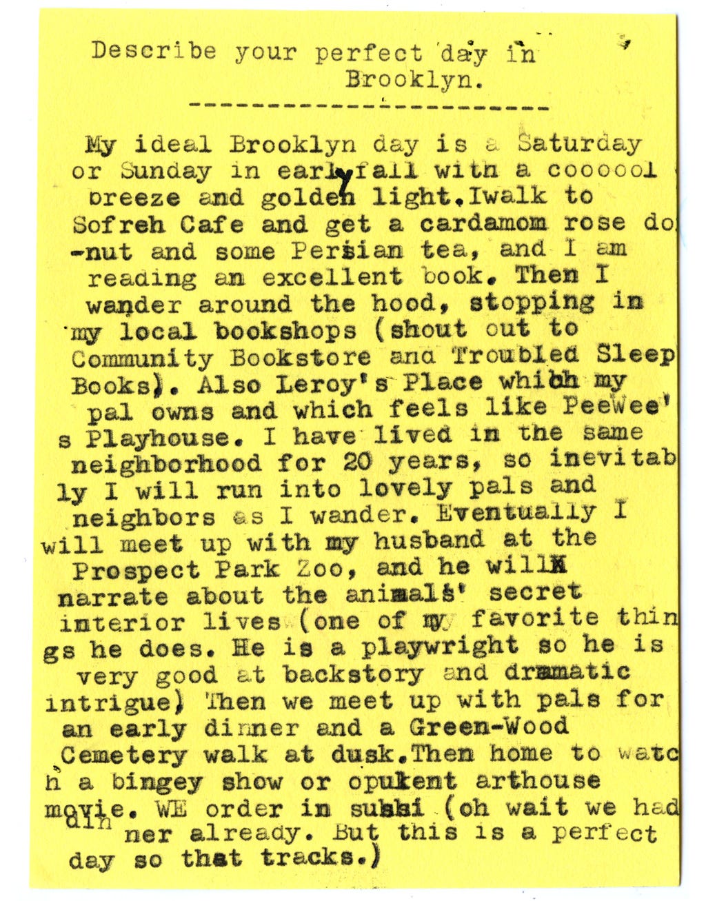 Describe your perfect day in Brooklyn.  My ideal Brooklyn day is a Saturday or Sunday in early fall with a coooool breeze andgolden light. I walk to Sofreh Cafe and get a cardamom rose donut and some Persian tea, and I am reading an excellent book. Then I wander around the hood, stopping in my local bookshops (shout out to Community Bookstore and Troubled Sleep Books). Also Leroy’s Place which my pal owns and which feels like Peewee’s Playhouse. I have lived in the same neighborhood for 20 years, so inevitably I will run into lovely pals and neighbors as I wander. Eventually I will meet up with my husband at the Prospect Park Zoo, and he willnarrate about the animals’ secret interior lives (one of my favorite things he does. He is a playwright so he is very good at backstory and dramatic intrigue.) Then we meet up with pals for an early dinner and a Green-Wood Cemetery walk at dusk. Then home to watch a bingey show or opulent arthouse movie. We order in sushi (oh wait we had dinner already. But this is a perfect day so that tracks.)