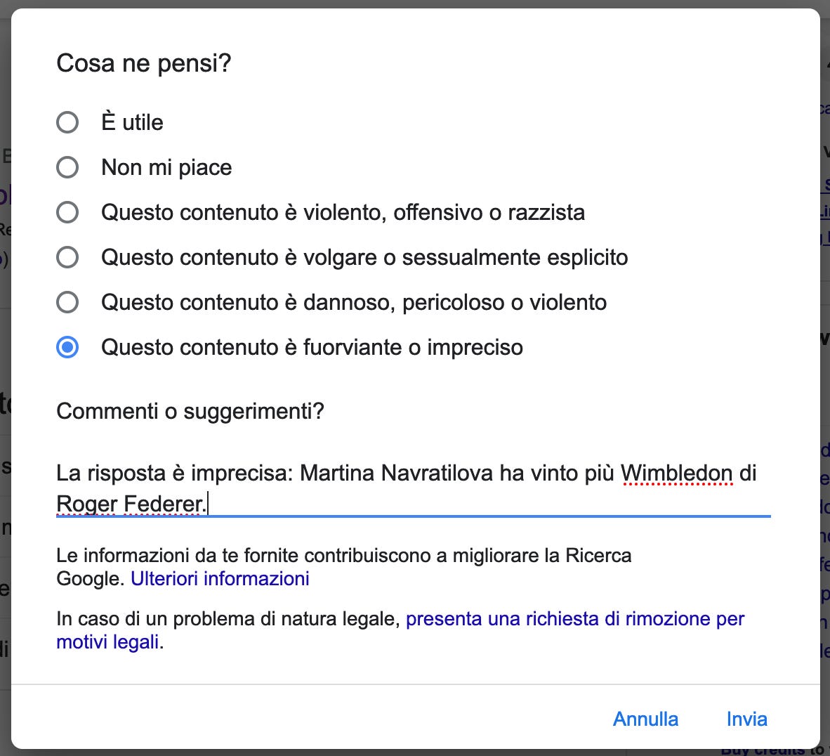 Schermata della finestra Feedback di Google: alla domanda Cosa ne pensi? ho risposto "Questo contenuto è fuorviante o impreciso". Nel campo Commenti ho aggiunto: "La risposta è imprecisa: Martina Navratilova ha vinto più Wimbledon di Roger Federer". Schermata della finestra Feedback di Google: alla domanda Cosa ne pensi? ho risposto "Questo contenuto è fuorviante o impreciso". Nel campo Commenti ho aggiunto: "La risposta è imprecisa: Martina Navratilova ha vinto più Wimbledon di Roger Federer".