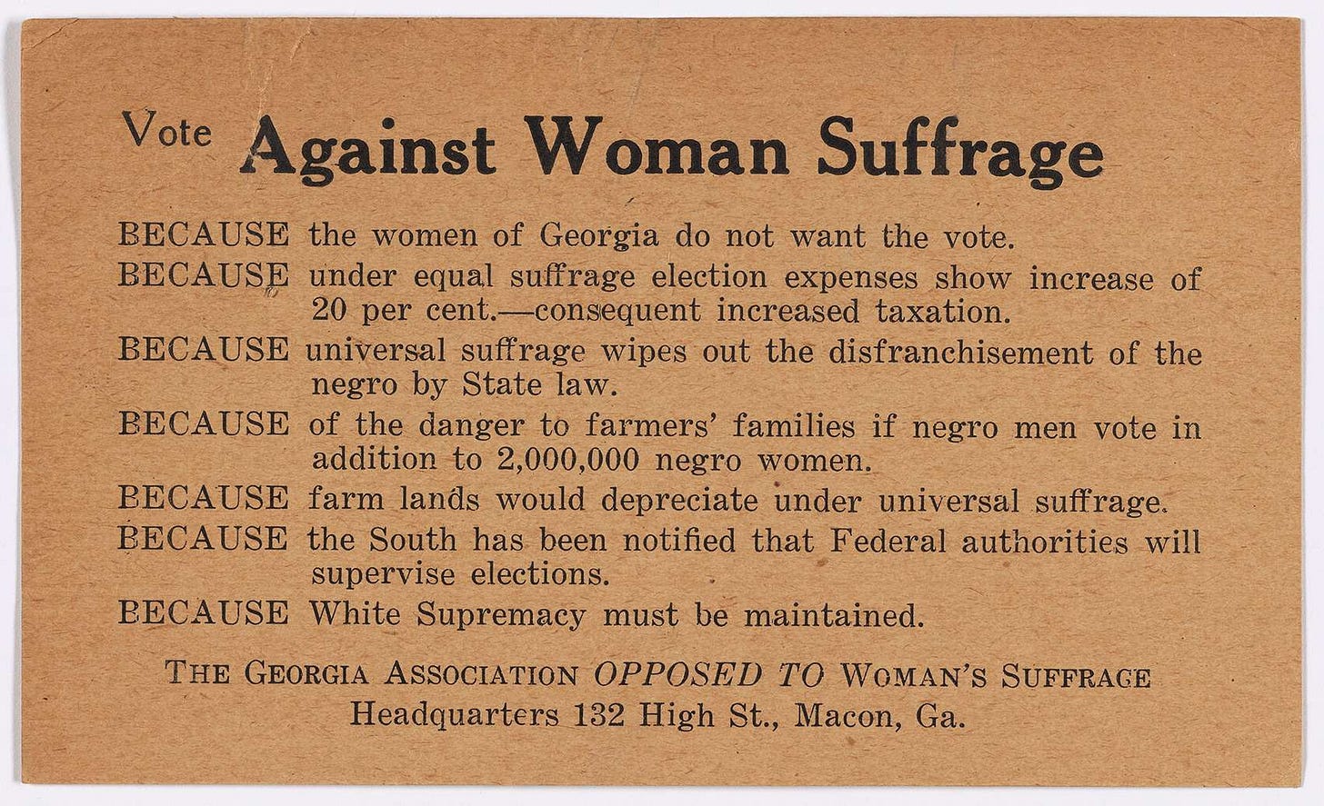 May be an image of text that says 'Vote Against Woman Suffrage BECAUSE the women of Georgia do not want the vote. BECAUSE under equal suffrage election expenses show increase of 20 per cent.-consequent increased taxation. BECAUSE universal suffrage wipes out the disfranchisement of the negro by State law. BECAUSE of the danger to farmers' families if negro men vote in addition to 2,000,000 negro women. BECAUSE farm lands would depreciate under universal suff suffrage. rage. BECAUSE the South has been notified that Federal authorities will supervise elections. BECAUSE White Supremacy must be THE GEORGIA ASSOCIATION OPPOSED To WOMAN'S SUFFRAGE Headquarters 132 High St., Macon, Ga. maintained' May be an image of text that says 'Vote Against Woman Suffrage BECAUSE the women of Georgia do not want the vote. BECAUSE under equal suffrage election expenses show increase of 20 per cent.-consequent increased taxation. BECAUSE universal suffrage wipes out the disfranchisement of the negro by State law. BECAUSE of the danger to farmers' families if negro men vote in addition to 2,000,000 negro women. BECAUSE farm lands would depreciate under universal suff suffrage. rage. BECAUSE the South has been notified that Federal authorities will supervise elections. BECAUSE White Supremacy must be THE GEORGIA ASSOCIATION OPPOSED To WOMAN'S SUFFRAGE Headquarters 132 High St., Macon, Ga. maintained'