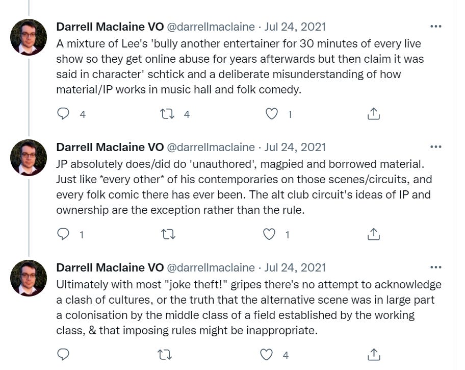 A mixture of Lee's 'bully another entertainer for 30 minutes of every live show so they get online abuse for years afterwards but then claim it was said in character' schtick and a deliberate misunderstanding of how material/IP works in music hall and folk comedy.  JP absolutely does/did do 'unauthored', magpied and borrowed material. Just like *every other* of his contemporaries on those scenes/circuits, and every folk comic there has ever been. The alt club circuit's ideas of IP and ownership are the exception rather than the rule.  Ultimately with most "joke theft!" gripes there's no attempt to acknowledge a clash of cultures, or the truth that the alternative scene was in large part a colonisation by the middle class of a field established by the working class, & that imposing rules might be inappropriate.