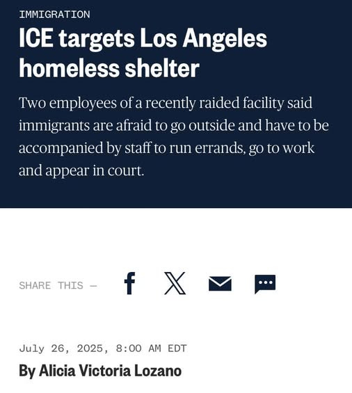 May be an image of text that says 'IMMIGRATION ICE targets Los Angeles homeless shelter Two employees of a recently raided facility said immigrants are afraid to go outside and have to be accompanied by staff to run errands, go to work and appear in court. SHARE THIS- f X 26 8:00 AM EDT July 2025, By Alicia Victoria Lozano'