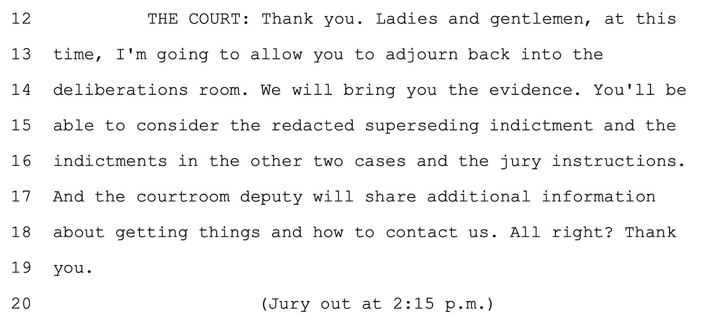  12 THE COURT: Thank you. Ladies and gentlemen, at this 13 time, I'm going to allow you to adjourn back into the 14 deliberations room. We will bring you the evidence. You'll be 15 able to consider the redacted superseding indictment and the 16 indictments in the other two cases and the jury instructions. 17 And the courtroom deputy will share additional information 18 about getting things and how to contact us. All right? Thank 19 you. (Jury out at 2:15 p.m.)