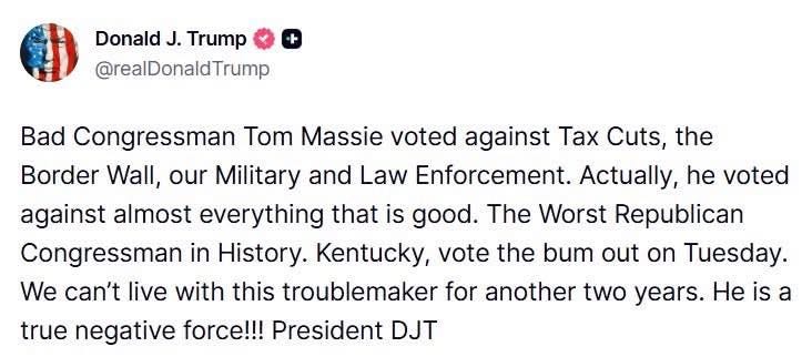 May be an image of text that says 'Donald J. Trump @realDonaldTrump Bad Congressman T Massie voted against Tax Cuts, the Border Wall, our Military and Law Enforcement. Actually, he voted against almost everything that is good. The Worst Republican Congressman in History. Kentucky, vote the bum out on Tuesday. We can't live with this troublemaker for another two years. He is a true negative force!!! President DJT'