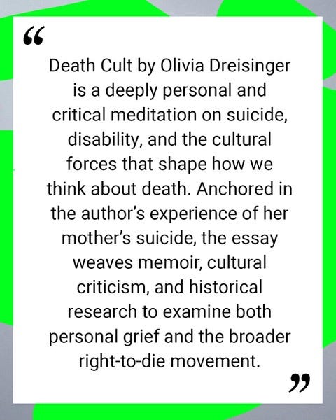 ID3: A neon green and grey border with a quote that reads: Death Cult by Olivia Dreisinger is a deeply personal and critical meditation on suicide, disability, and the cultural forces that shape how we think about death. Anchored in the author's experience of her mother's suicide, the essay weaves memoir, cultural criticism, and historical research to examine both personal grief and the broader right-to-die movement.