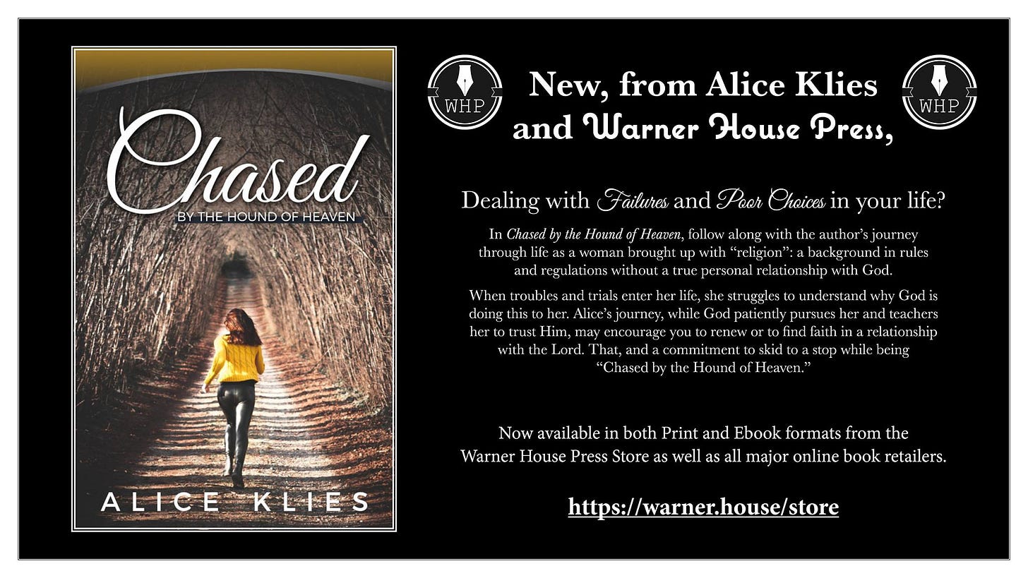 May be an image of text that says 'WHP New, from Alice Klies and Warner House Press, Chased BY THE HOUND OF HEAVEN WHP Dealing with In Ûby through Failures and Poor Choices in your life? Hound Heaven, follow with author's woman brought with "religion":a regulations without true personal relationship with God. When troubles trials struggles understand Godis doing this oher. Alice' journey, while pursues and teachers her encourage find faith relationship with Lord. That, being "Û ules Hound Heaven.' ALICE LIES Now available both Print and Ebook formats from the Warner House Press Store as well major online book retailers. https:/warner.house/store'