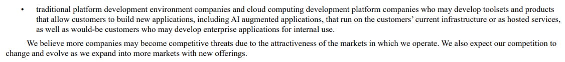 traditional platform development environment companies and cloud computing development platform companies who may develop toolsets and products that allow customers to build new applications, including AI augmented applications, that run on the customers’ current infrastructure or as hosted services, as well as would-be customers who may develop enterprise applications for internal use. We believe more companies may become competitive threats due to the attractiveness of the markets in which we operate. We also expect our competition to change and evolve as we expand into more markets with new offerings. traditional platform development environment companies and cloud computing development platform companies who may develop toolsets and products that allow customers to build new applications, including AI augmented applications, that run on the customers’ current infrastructure or as hosted services, as well as would-be customers who may develop enterprise applications for internal use. We believe more companies may become competitive threats due to the attractiveness of the markets in which we operate. We also expect our competition to change and evolve as we expand into more markets with new offerings.