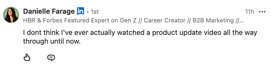Screenshot of a LinkedIn comment from Danielle Farage saying, “I don’t think I’ve ever actually watched a product update video all the way through until now.” Screenshot of a LinkedIn comment from Danielle Farage saying, “I don’t think I’ve ever actually watched a product update video all the way through until now.”