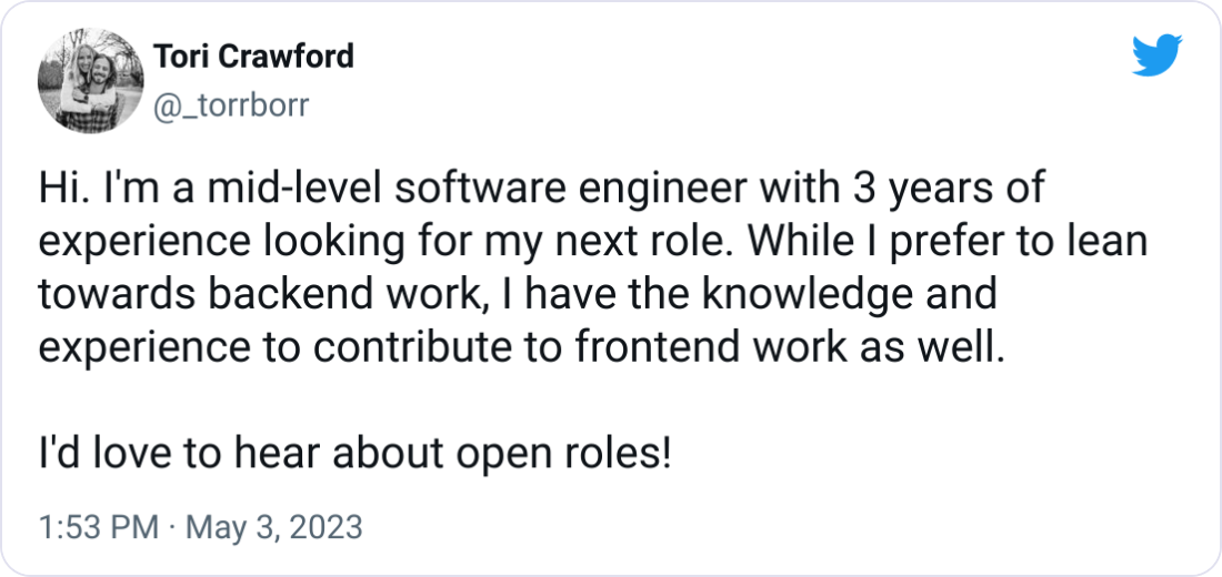 Tori Crawford @_torrborr Hi. I'm a mid-level software engineer with 3 years of experience looking for my next role. While I prefer to lean towards backend work, I have the knowledge and experience to contribute to frontend work as well. I'd love to hear about open roles! Tori Crawford @_torrborr Hi. I'm a mid-level software engineer with 3 years of experience looking for my next role. While I prefer to lean towards backend work, I have the knowledge and experience to contribute to frontend work as well. I'd love to hear about open roles!
