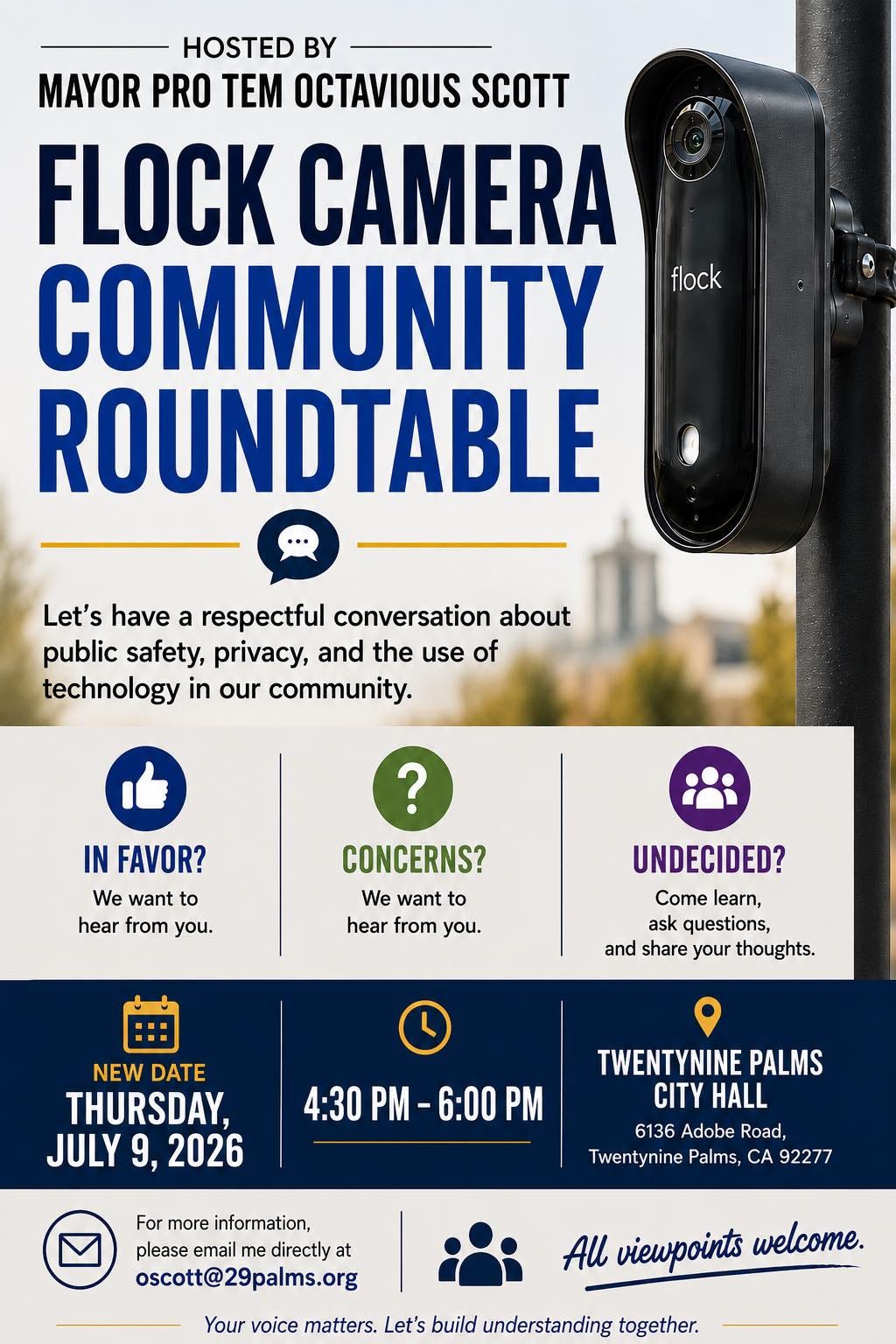 May be an image of text that says 'HOSTED BY MAYOR PRO TEM OCTAVIOUS SCOTT FLOCK CAMERA COMMUNITY ROUNDTABLE flock Let's have a respectful conversation about public safety, privacy, and the use of technology in our community. ? IN FAVOR? We want to hear from you. CONCERNS? We want to hear from you. UNDECIDED? Come learn, ask questions, and share your thoughts. NEW DATE THURSDAY, JULY 9, 2026 4:30 PM 6:00 PM TWENTYNINE PALMS CITY HALL 6136 Adobe Road, Twentynine Palms, CA 92277 For more information, please email me directl at oscott@29palms.org oscott@ All viewpoints welcome. Your voice matters. Let's build understanding together.'