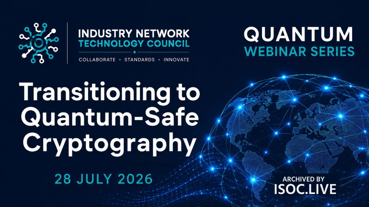 A dark navy-blue webinar title slide with a clean, modern technology aesthetic. At the upper left is the Industry Network Technology Council logo and wordmark in white and cyan. At the upper right, "QUANTUM WEBINAR SERIES" appears in large white and cyan uppercase text. The left half of the slide is dominated by the event title, "Transitioning to Quantum-Safe Cryptography," set in large, bold white sans-serif type across three lines. Below it, the date "28 JULY 2026" is displayed in cyan. The right half features a glowing digital globe composed of blue dots and interconnected light nodes, with luminous network arcs spanning continents to suggest global connectivity and secure communications. Blue particle-wave effects flow across the lower edge of the slide, reinforcing the futuristic theme. Near the lower right, the white text "ARCHIVED BY ISOC.LIVE" serves as subtle branding. The overall design uses a restrained palette of deep blue, white, and electric cyan, with balanced typography and imagery conveying cybersecurity, networking, and quantum-era technology. A dark navy-blue webinar title slide with a clean, modern technology aesthetic. At the upper left is the Industry Network Technology Council logo and wordmark in white and cyan. At the upper right, "QUANTUM WEBINAR SERIES" appears in large white and cyan uppercase text. The left half of the slide is dominated by the event title, "Transitioning to Quantum-Safe Cryptography," set in large, bold white sans-serif type across three lines. Below it, the date "28 JULY 2026" is displayed in cyan. The right half features a glowing digital globe composed of blue dots and interconnected light nodes, with luminous network arcs spanning continents to suggest global connectivity and secure communications. Blue particle-wave effects flow across the lower edge of the slide, reinforcing the futuristic theme. Near the lower right, the white text "ARCHIVED BY ISOC.LIVE" serves as subtle branding. The overall design uses a restrained palette of deep blue, white, and electric cyan, with balanced typography and imagery conveying cybersecurity, networking, and quantum-era technology.