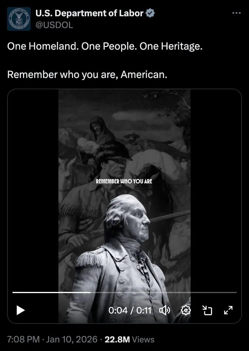 Screenshot of Jan 10 2026 Labor Department tweet with of a picture of a statue of George Washington, in front of a painting of Old West pioneers. Very definitely not-Nazi-inspired caption: "One Homeland. One People. One Heritage. Remember who you are, American." Screenshot of Jan 10 2026 Labor Department tweet with of a picture of a statue of George Washington, in front of a painting of Old West pioneers. Very definitely not-Nazi-inspired caption: "One Homeland. One People. One Heritage. Remember who you are, American."